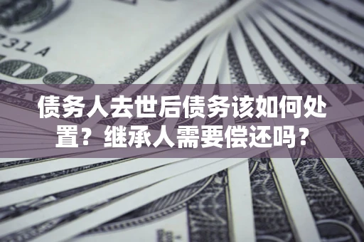 北京债务人去世后债务该如何处置？继承人需要偿还吗？