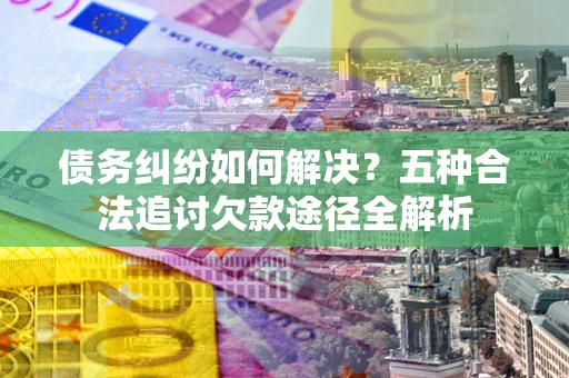 北京债务纠纷如何解决？五种合法追讨欠款途径全解析