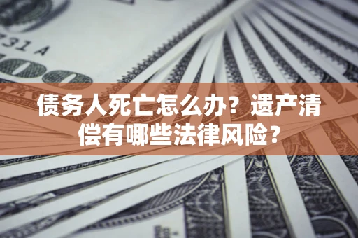 北京债务人死亡怎么办？遗产清偿有哪些法律风险？